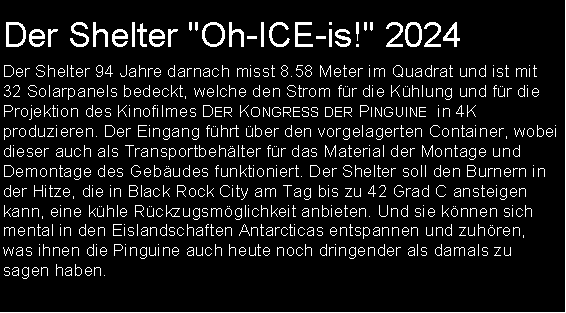 Textfeld: Der Shelter "Oh-ICE-is!" 2024Der Shelter 94 Jahre darnach misst 8.58 Meter im Quadrat und ist mit 32 Solarpanels bedeckt, welche den Strom fr die Khlung und fr die Projektion des Kinofilmes Der Kongress der Pinguine  in 4K produzieren. Der Eingang fhrt ber den vorgelagerten Container, wobei dieser auch als Transportbehlter fr das Material der Montage und Demontage des Gebudes funktioniert. Der Shelter soll den Burnern in der Hitze, die in Black Rock City am Tag bis zu 42 Grad C ansteigen kann, eine khle Rckzugsmglichkeit anbieten. Und sie knnen sich mental in den Eislandschaften Antarcticas entspannen und zuhren, was ihnen die Pinguine auch heute noch dringender als damals zu sagen haben.  